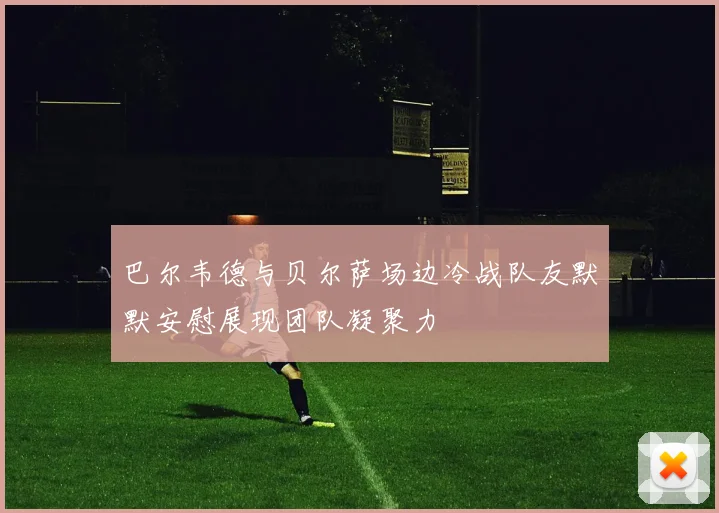 巴尔韦德与贝尔萨场边冷战队友默默安慰展现团队凝聚力