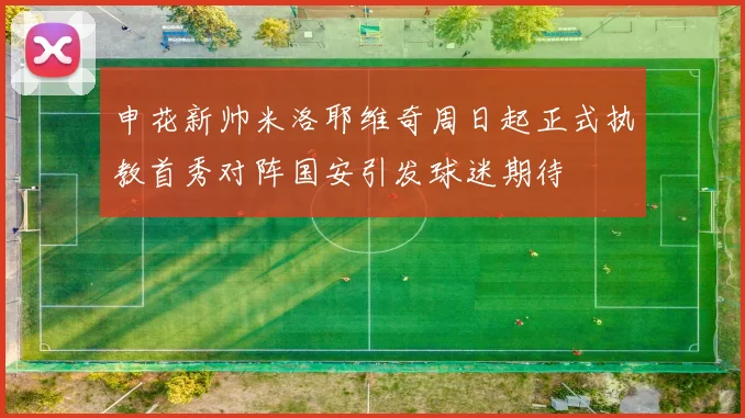 申花新帅米洛耶维奇周日起正式执教首秀对阵国安引发球迷期待