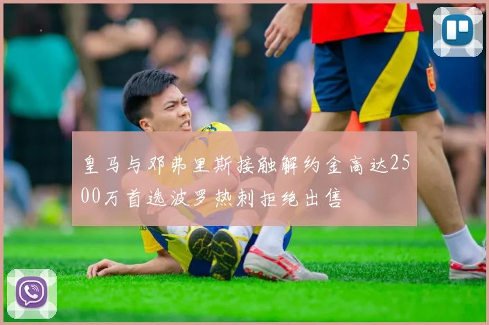 皇马与邓弗里斯接触解约金高达2500万首选波罗热刺拒绝出售