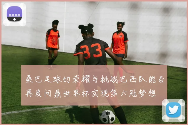 桑巴足球的荣耀与挑战巴西队能否再度问鼎世界杯实现第六冠梦想