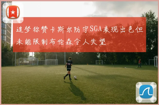 追梦称赞卡斯尔防守SGA表现出色但未能限制布伦森令人失望