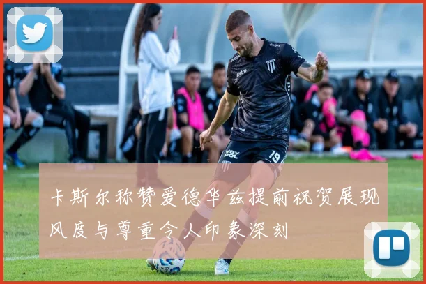 卡斯尔称赞爱德华兹提前祝贺展现风度与尊重令人印象深刻