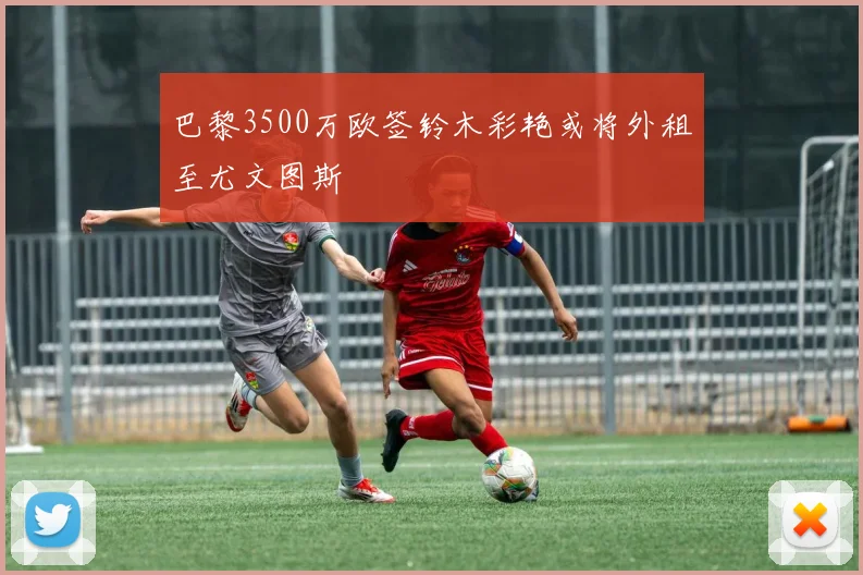 巴黎3500万欧签铃木彩艳或将外租至尤文图斯