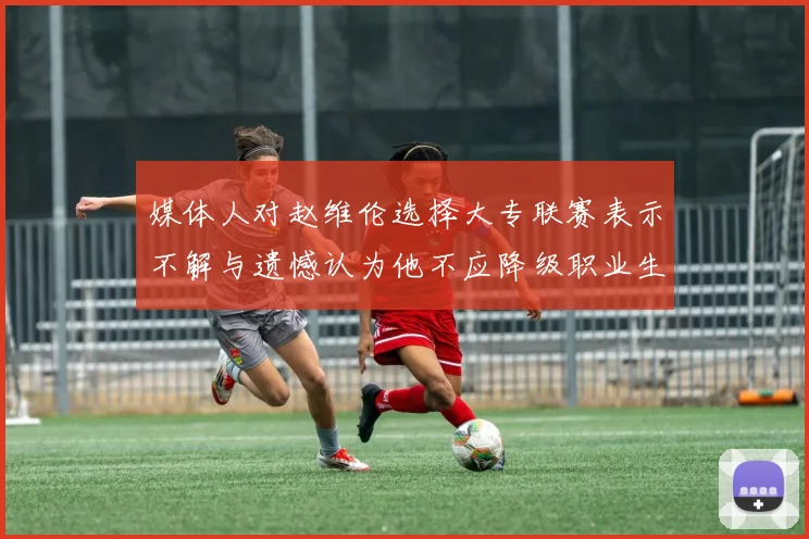 媒体人对赵维伦选择大专联赛表示不解与遗憾认为他不应降级职业生涯