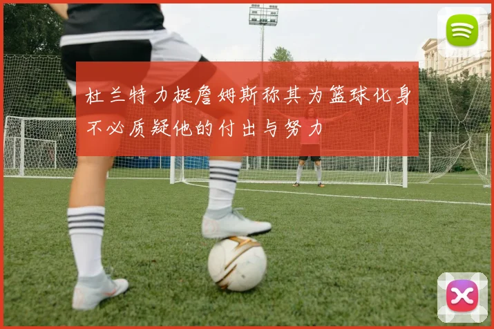 杜兰特力挺詹姆斯称其为篮球化身不必质疑他的付出与努力