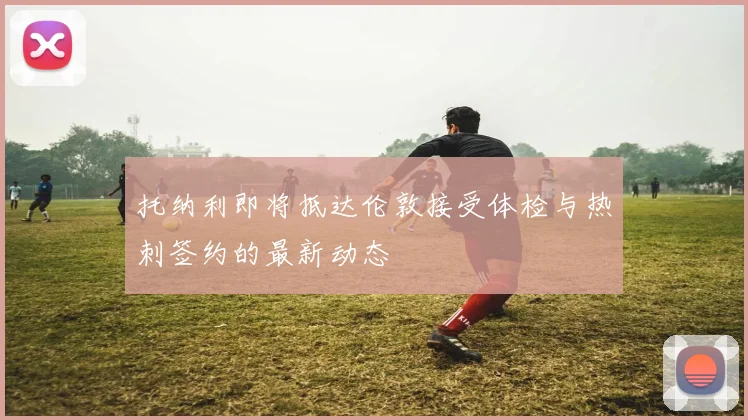 托纳利即将抵达伦敦接受体检与热刺签约的最新动态