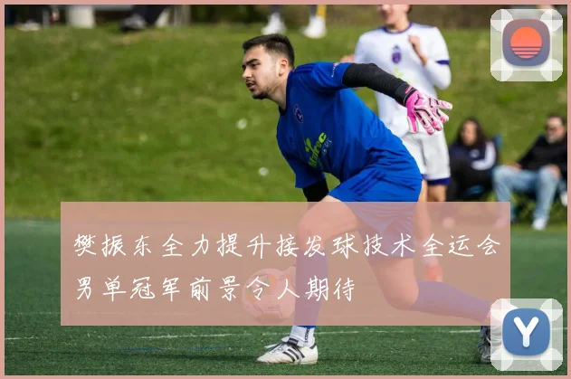 樊振东全力提升接发球技术全运会男单冠军前景令人期待