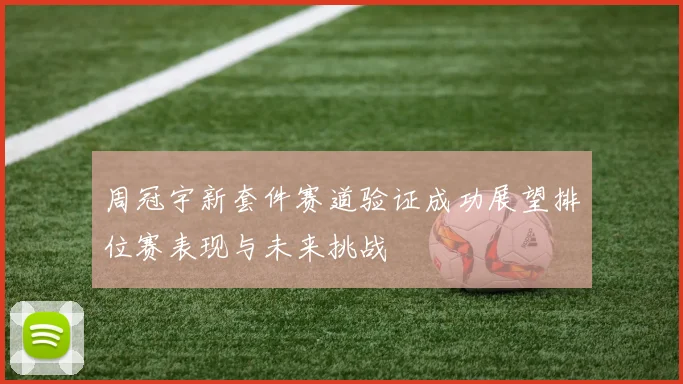 周冠宇新套件赛道验证成功展望排位赛表现与未来挑战