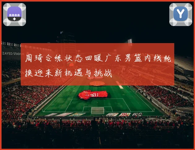 周琦合练状态回暖广东男篮内线轮换迎来新机遇与挑战