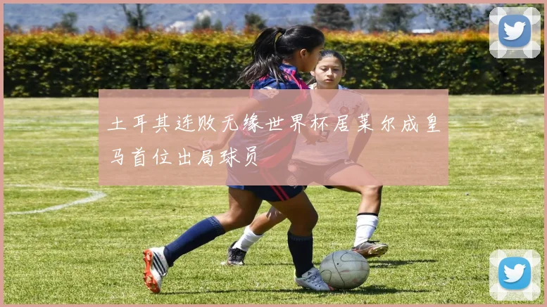 土耳其连败无缘世界杯居莱尔成皇马首位出局球员