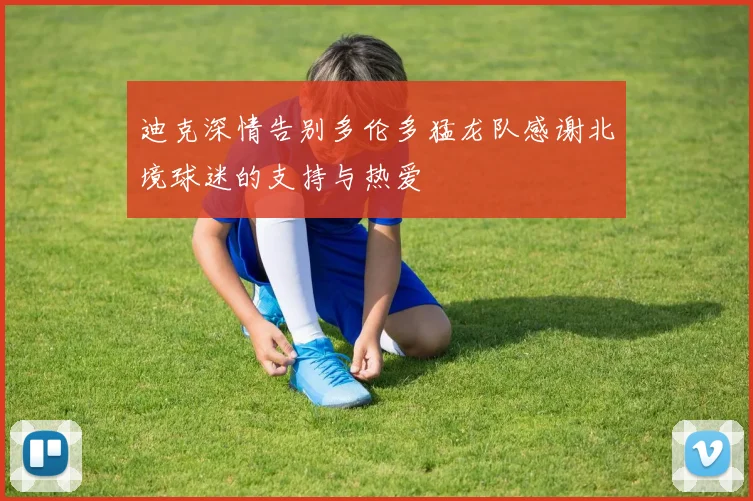 迪克深情告别多伦多猛龙队感谢北境球迷的支持与热爱