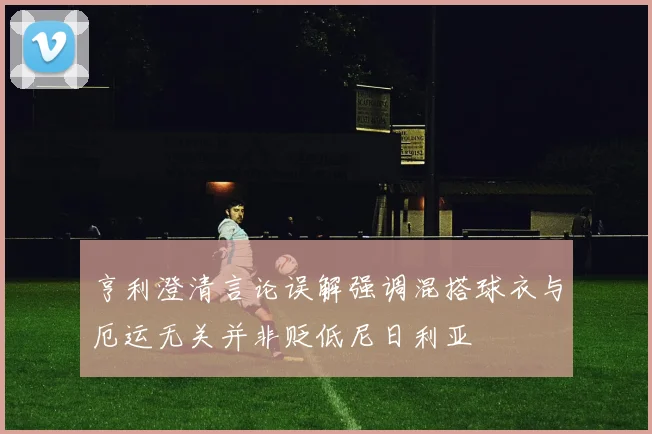 亨利澄清言论误解强调混搭球衣与厄运无关并非贬低尼日利亚