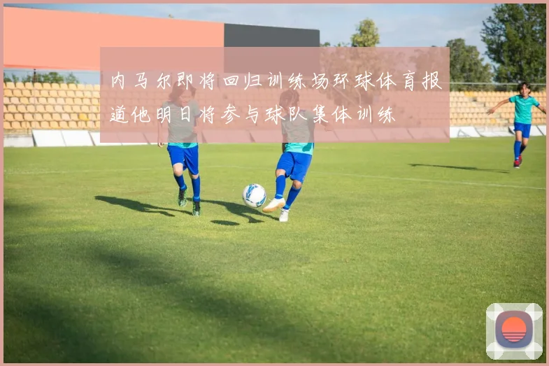 内马尔即将回归训练场环球体育报道他明日将参与球队集体训练