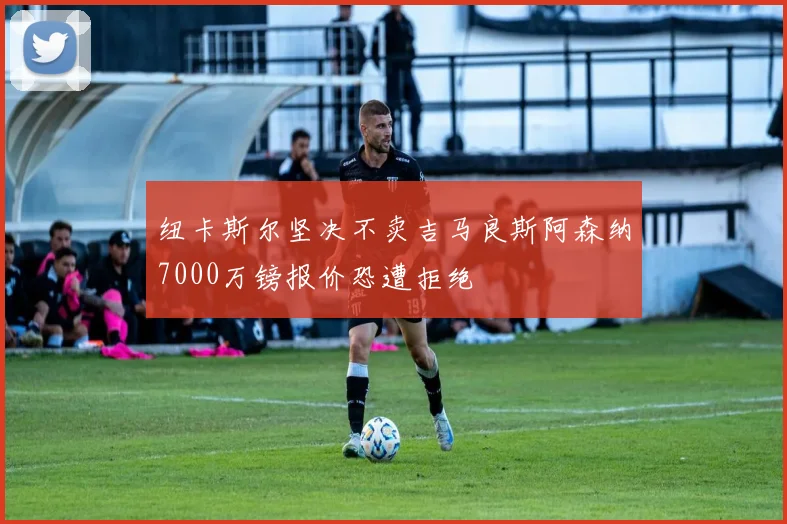 纽卡斯尔坚决不卖吉马良斯阿森纳7000万镑报价恐遭拒绝