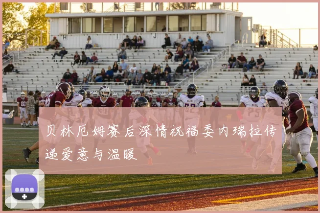 贝林厄姆赛后深情祝福委内瑞拉传递爱意与温暖
