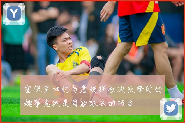 富保罗回忆与詹姆斯初次交锋时的趣事竟然是同款球衣的巧合
