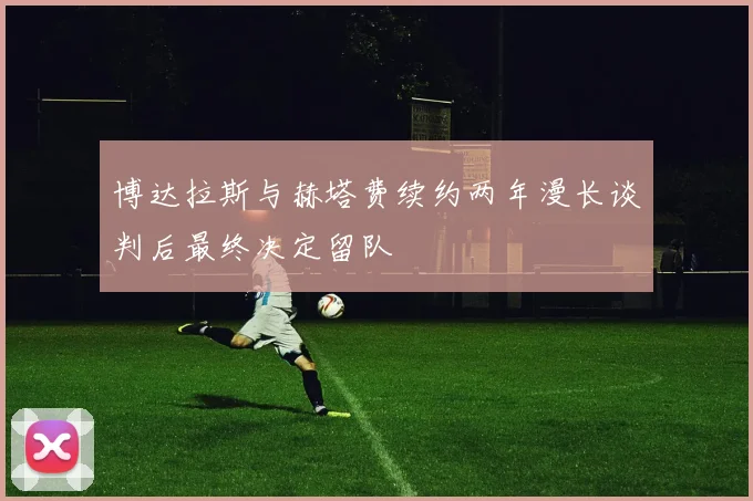 博达拉斯与赫塔费续约两年漫长谈判后最终决定留队