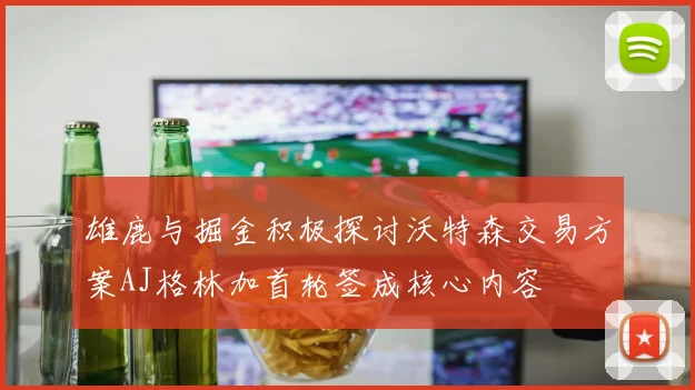 雄鹿与掘金积极探讨沃特森交易方案AJ格林加首轮签成核心内容