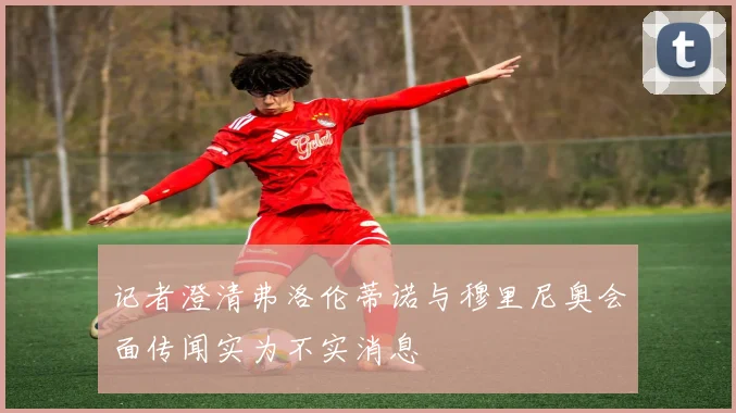 记者澄清弗洛伦蒂诺与穆里尼奥会面传闻实为不实消息