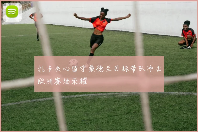 扎卡决心留守桑德兰目标带队冲击欧洲赛场荣耀