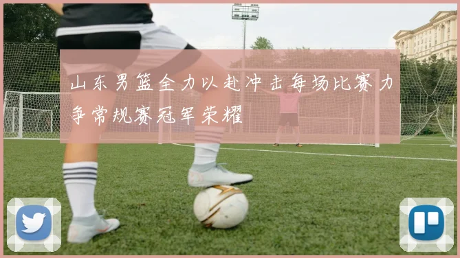 山东男篮全力以赴冲击每场比赛力争常规赛冠军荣耀