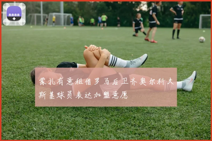 蒙扎有意租借罗马后卫齐奥尔科夫斯基球员表达加盟意愿