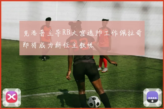 克洛普主导RB大宫选帅工作佩拉奇即将成为新任主教练